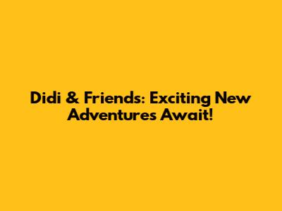 Didi & Friends: Exciting New Adventures Await!