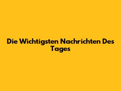 Die Wichtigsten Nachrichten Des Tages
