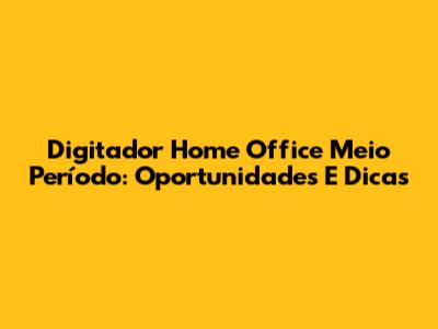 Digitador Home Office Meio Período: Oportunidades E Dicas