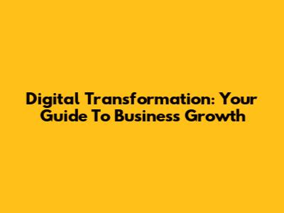 Digital Transformation: Your Guide To Business Growth
