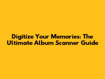 Digitize Your Memories: The Ultimate Album Scanner Guide