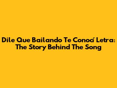 Dile Que Bailando Te Conocí Letra: The Story Behind The Song