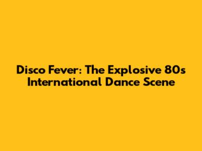 Disco Fever: The Explosive 80s International Dance Scene