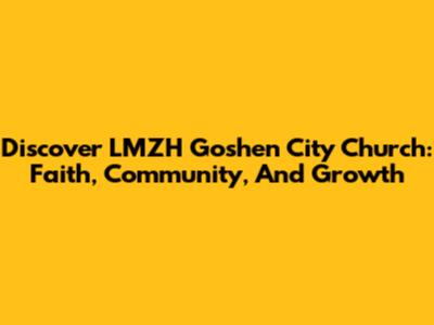 Discover LMZH Goshen City Church: Faith, Community, And Growth
