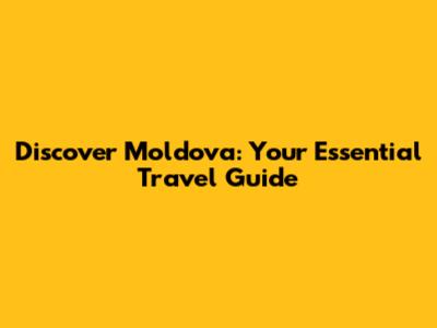 Discover Moldova: Your Essential Travel Guide