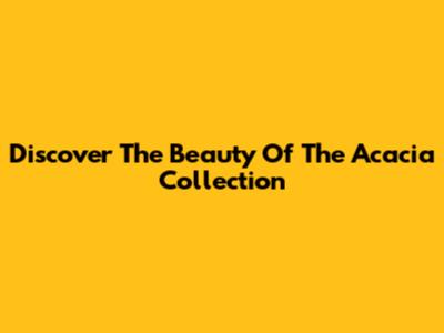 Discover The Beauty Of The Acacia Collection