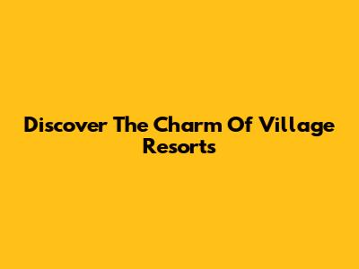 Discover The Charm Of Village Resorts