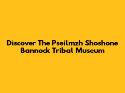 Discover The Pseilmzh Shoshone Bannock Tribal Museum