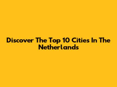 Discover The Top 10 Cities In The Netherlands