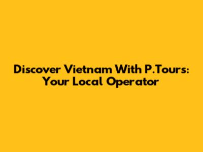 Discover Vietnam With P.Tours: Your Local Operator