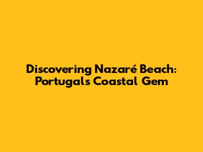 Discovering Nazaré Beach: Portugal's Coastal Gem