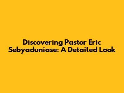 Discovering Pastor Eric Sebyaduniase: A Detailed Look