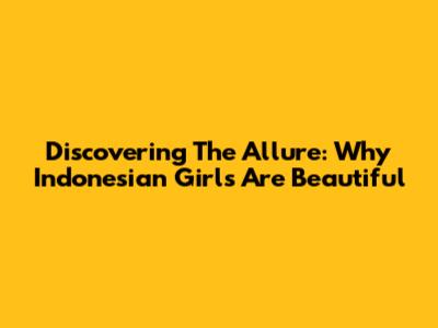 Discovering The Allure: Why Indonesian Girls Are Beautiful