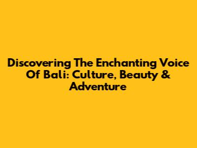 Discovering The Enchanting Voice Of Bali: Culture, Beauty & Adventure