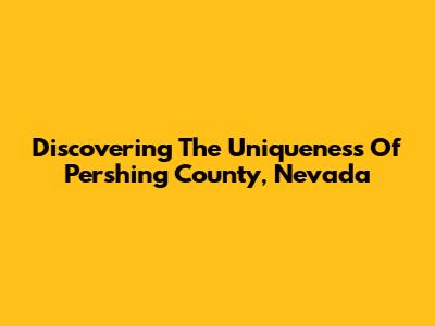 Discovering The Uniqueness Of Pershing County, Nevada