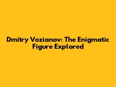 Dmitry Vozianov: The Enigmatic Figure Explored