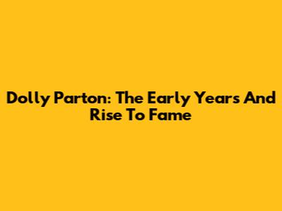 Dolly Parton: The Early Years And Rise To Fame
