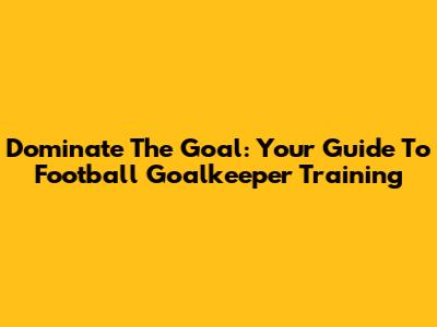 Dominate The Goal: Your Guide To Football Goalkeeper Training