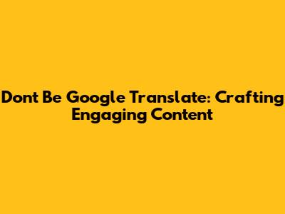 Don't Be Google Translate: Crafting Engaging Content