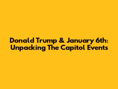 Donald Trump & January 6th: Unpacking The Capitol Events