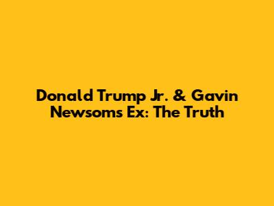Donald Trump Jr. & Gavin Newsom's Ex: The Truth