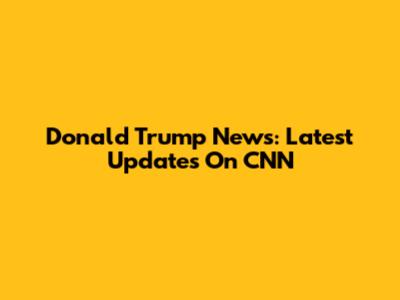 Donald Trump News: Latest Updates On CNN