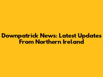 Downpatrick News: Latest Updates From Northern Ireland
