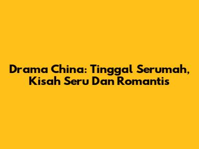 Drama China: Tinggal Serumah, Kisah Seru Dan Romantis