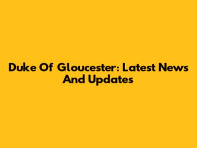 Duke Of Gloucester: Latest News And Updates