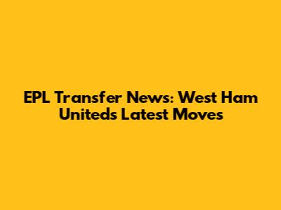 EPL Transfer News: West Ham United's Latest Moves