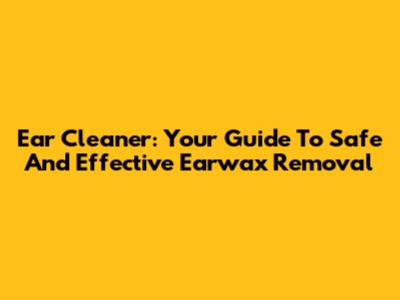 Ear Cleaner: Your Guide To Safe And Effective Earwax Removal