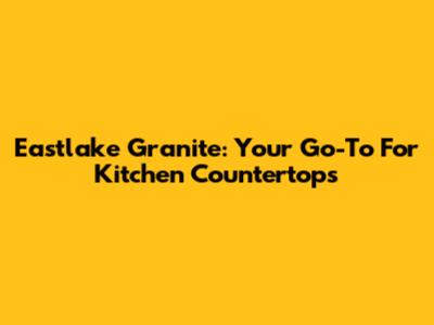 Eastlake Granite: Your Go-To For Kitchen Countertops