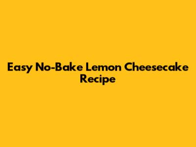 Easy No-Bake Lemon Cheesecake Recipe