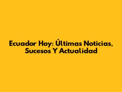 Ecuador Hoy: Últimas Noticias, Sucesos Y Actualidad