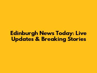Edinburgh News Today: Live Updates & Breaking Stories