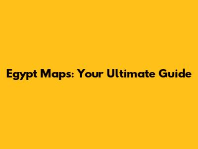 Egypt Maps: Your Ultimate Guide