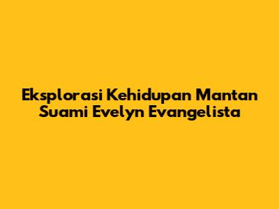 Eksplorasi Kehidupan Mantan Suami Evelyn Evangelista