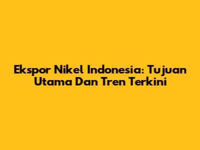 Ekspor Nikel Indonesia: Tujuan Utama Dan Tren Terkini