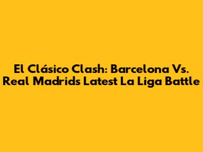 El Clásico Clash: Barcelona Vs. Real Madrid's Latest La Liga Battle