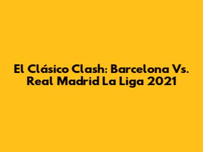 El Clásico Clash: Barcelona Vs. Real Madrid La Liga 2021