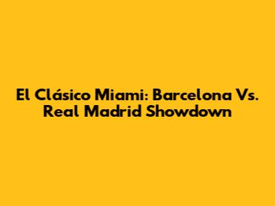 El Clásico Miami: Barcelona Vs. Real Madrid Showdown