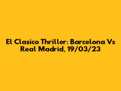 El Clasico Thriller: Barcelona Vs Real Madrid, 19/03/23