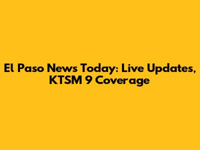 El Paso News Today: Live Updates, KTSM 9 Coverage