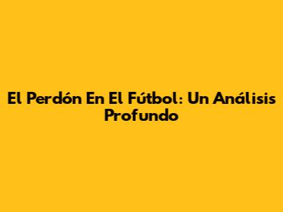 El Perdón En El Fútbol: Un Análisis Profundo