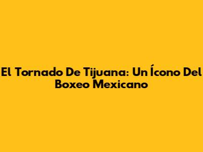 El Tornado De Tijuana: Un Ícono Del Boxeo Mexicano