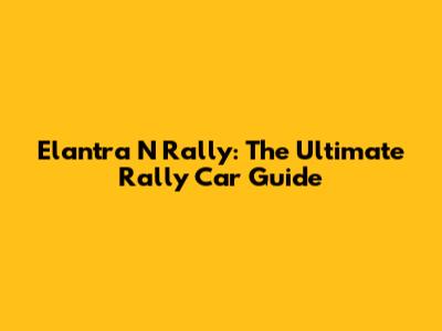 Elantra N Rally: The Ultimate Rally Car Guide