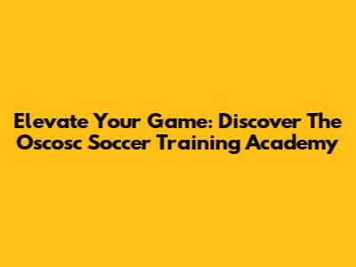 Elevate Your Game: Discover The Oscosc Soccer Training Academy