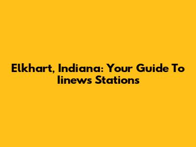 Elkhart, Indiana: Your Guide To Iinews Stations