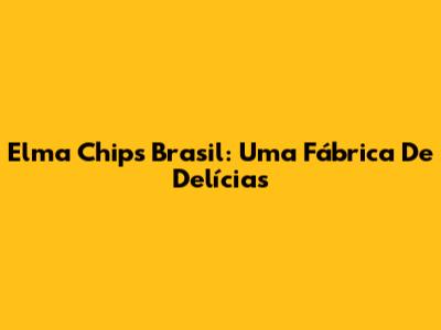 Elma Chips Brasil: Uma Fábrica De Delícias