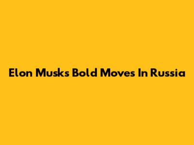 Elon Musk's Bold Moves In Russia